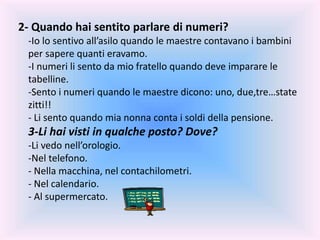 2- Quando hai sentito parlare di numeri?
-Io lo sentivo all’asilo quando le maestre contavano i bambini
per sapere quanti eravamo.
-I numeri li sento da mio fratello quando deve imparare le
tabelline.
-Sento i numeri quando le maestre dicono: uno, due,tre…state
zitti!!
- Li sento quando mia nonna conta i soldi della pensione.
3-Li hai visti in qualche posto? Dove?
-Li vedo nell’orologio.
-Nel telefono.
- Nella macchina, nel contachilometri.
- Nel calendario.
- Al supermercato.
 
