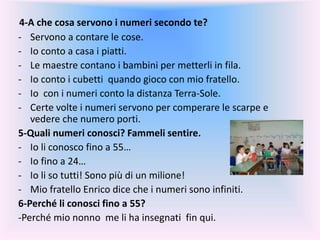 4-A che cosa servono i numeri secondo te?
- Servono a contare le cose.
- Io conto a casa i piatti.
- Le maestre contano i bambini per metterli in fila.
- Io conto i cubetti quando gioco con mio fratello.
- Io con i numeri conto la distanza Terra-Sole.
- Certe volte i numeri servono per comperare le scarpe e
vedere che numero porti.
5-Quali numeri conosci? Fammeli sentire.
- Io li conosco fino a 55…
- Io fino a 24…
- Io li so tutti! Sono più di un milione!
- Mio fratello Enrico dice che i numeri sono infiniti.
6-Perché li conosci fino a 55?
-Perché mio nonno me li ha insegnati fin qui.
 