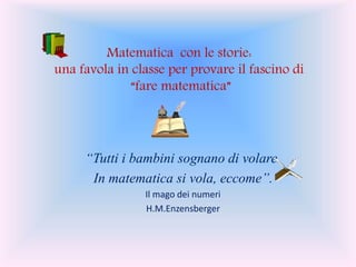 “Tutti i bambini sognano di volare.
In matematica si vola, eccome”.
Il mago dei numeri
H.M.Enzensberger
Matematica con le storie:
una favola in classe per provare il fascino di
“fare matematica”
 