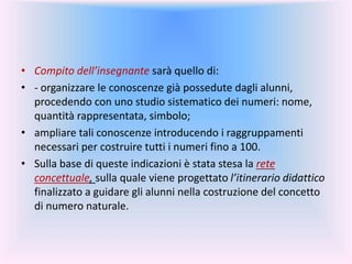 • Compito dell’insegnante sarà quello di:
• - organizzare le conoscenze già possedute dagli alunni,
procedendo con uno studio sistematico dei numeri: nome,
quantità rappresentata, simbolo;
• ampliare tali conoscenze introducendo i raggruppamenti
necessari per costruire tutti i numeri fino a 100.
• Sulla base di queste indicazioni è stata stesa la rete
concettuale, sulla quale viene progettato l’itinerario didattico
finalizzato a guidare gli alunni nella costruzione del concetto
di numero naturale.
 