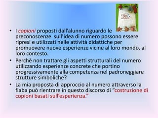 • I copioni proposti dall’alunno riguardo le
preconoscenze sull’idea di numero possono essere
ripresi e utilizzati nelle attività didattiche per
promuovere nuove esperienze vicine al loro mondo, al
loro contesto.
• Perchè non trattare gli aspetti strutturali del numero
utilizzando esperienze concrete che portino
progressivamente alla competenza nel padroneggiare
strutture simboliche?
• La mia proposta di approccio al numero attraverso la
fiaba può rientrare in questo discorso di “costruzione di
copioni basati sull’esperienza.”
 