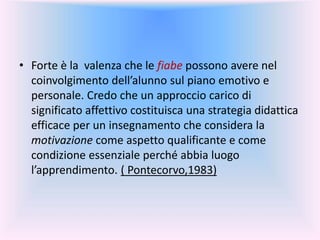 • Forte è la valenza che le fiabe possono avere nel
coinvolgimento dell’alunno sul piano emotivo e
personale. Credo che un approccio carico di
significato affettivo costituisca una strategia didattica
efficace per un insegnamento che considera la
motivazione come aspetto qualificante e come
condizione essenziale perché abbia luogo
l’apprendimento. ( Pontecorvo,1983)
 