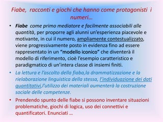 Fiabe, racconti e giochi che hanno come protagonisti i
numeri…
• Fiabe come primo mediatore e facilmente associabili alle
quantità, per proporre agli alunni un’esperienza piacevole e
motivante, in cui il numero, ampliamente contestualizzato,
viene progressivamente posto in evidenza fino ad essere
rappresentato in un “modello iconico” che diventerà il
modello di riferimento, cioè l’esempio caratteristico e
paradigmatico di un’intera classe di insiemi finiti.
• La lettura e l’ascolto della fiaba,la drammatizzazione e la
rielaborazione linguistica della stessa, l’individuazione dei dati
quantitativi,l’utilizzo dei materiali aumenterà la costruzione
sociale delle competenze.
• Prendendo spunto delle fiabe si possono inventare situazioni
problematiche, giochi di logica, uso dei connettivi e
quantificatori. Enunciati …
 