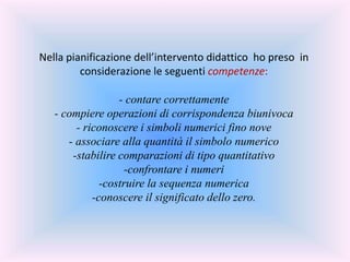 Nella pianificazione dell’intervento didattico ho preso in
considerazione le seguenti competenze:
- contare correttamente
- compiere operazioni di corrispondenza biunivoca
- riconoscere i simboli numerici fino nove
- associare alla quantità il simbolo numerico
-stabilire comparazioni di tipo quantitativo
-confrontare i numeri
-costruire la sequenza numerica
-conoscere il significato dello zero.
 