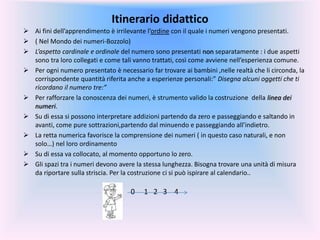 Itinerario didattico
 Ai fini dell’apprendimento è irrilevante l’ordine con il quale i numeri vengono presentati.
 ( Nel Mondo dei numeri-Bozzolo)
 L’aspetto cardinale e ordinale del numero sono presentati non separatamente : i due aspetti
sono tra loro collegati e come tali vanno trattati, così come avviene nell’esperienza comune.
 Per ogni numero presentato è necessario far trovare ai bambini ,nelle realtà che li circonda, la
corrispondente quantità riferita anche a esperienze personali:” Disegna alcuni oggetti che ti
ricordano il numero tre:”
 Per rafforzare la conoscenza dei numeri, è strumento valido la costruzione della linea dei
numeri.
 Su di essa si possono interpretare addizioni partendo da zero e passeggiando e saltando in
avanti, come pure sottrazioni,partendo dal minuendo e passeggiando all’indietro.
 La retta numerica favorisce la comprensione dei numeri ( in questo caso naturali, e non
solo…) nel loro ordinamento
 Su di essa va collocato, al momento opportuno lo zero.
 Gli spazi tra i numeri devono avere la stessa lunghezza. Bisogna trovare una unità di misura
da riportare sulla striscia. Per la costruzione ci si può ispirare al calendario..
0 1 2 3 4
 