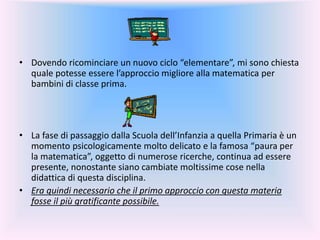 • Dovendo ricominciare un nuovo ciclo “elementare”, mi sono chiesta
quale potesse essere l’approccio migliore alla matematica per
bambini di classe prima.
• La fase di passaggio dalla Scuola dell’Infanzia a quella Primaria è un
momento psicologicamente molto delicato e la famosa “paura per
la matematica”, oggetto di numerose ricerche, continua ad essere
presente, nonostante siano cambiate moltissime cose nella
didattica di questa disciplina.
• Era quindi necessario che il primo approccio con questa materia
fosse il più gratificante possibile.
 