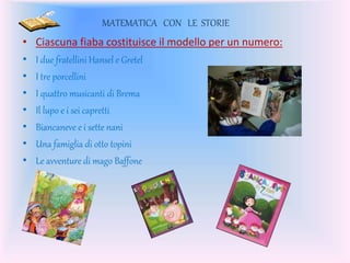 MATEMATICA CON LE STORIE
• Ciascuna fiaba costituisce il modello per un numero:
• I due fratellini Hansel e Gretel
• I tre porcellini
• I quattro musicanti di Brema
• Il lupo e i sei capretti
• Biancaneve e i sette nani
• Una famiglia di otto topini
• Le avventure di mago Baffone
 