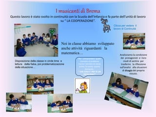 I musicanti di Brema
Questo lavoro è stato svolto in continuità con la Scuola dell’Infanzia e fa parte dell’unità di lavoro
su “ LA COOPERAZIONE”.
Clicca per vedere il
lavoro di Continuità
Noi in classe abbiamo sviluppato
anche attività riguardanti la
matematica…
Disposizione della classe in circle time e
lettura della fiaba, poi problematizzazione
della situazione…
Per comprendere quale
concetto di problema
hanno i bambini di classe
prima, ho posto questa
domanda :
“ CHE COSA E’ PER TE UN
PROBLEMA?”
Analizziamo la condizione
dei protagonisti e i loro
modi di sentire per
trasferire la riflessione
sull’analisi alla situazioni
di disagio del proprio
vissuto.
 