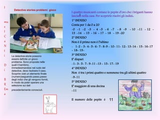 I
I quattro musicanti contano le pepite d’oro che i briganti hanno
lasciato nella casa. Per scoprirlo risolvi gli indizi::
1° INDIZIO
Conta per 1 da 0 a 20
-0 -1 -2 -3 - 4 -5 - 6 -7 - 8 -9 - 10 -11 - 12 -
13 -14 - 15 - 16 - 17 - 18 - 19 -20
2° INDIZIO
Non è il primo non è l’ultimo
- 1-2 - 3- 4- 5- 6- 7- 8-9 - 10- 11- 12- 13-14 - 15- 16-17
- 18- 19-
3° INDIZIO
E’ dispari
-1- 3- 5- 7- 9-11 -13 - 15- 17- 19
4° INDIZIO
Non è tra i primi quattro e nemmeno tra gli ultimi quattro
-9-11
5° INDIZIO
E’ maggiore di una decina
-11
Il numero delle pepite è 11
I
mu
s
I
C
a
N
t
i
D
i
B
R
Em
a
Detective stories:problemi gioco
Le detective-storie possono
essere definite un gioco-
problema. Sono proposte nelle
quali il bambino,
immedesimandosi nel ruolo del
detective, deve risolvere il caso.
Scoprire cioè un elemento finale
(numero)seguendo passo,passo
degli indizi che gli vengono forniti,
in modo da poter oparare una
selezione sui dati
precedentemente conosciuti.
 