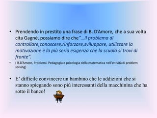 • Prendendo in prestito una frase di B. D’Amore, che a sua volta
cita Gagnè, possiamo dire che”…il problema di
controllare,conoscere,rinforzare,sviluppare, utilizzare la
motivazione è la più seria esigenza che la scuola si trovi di
fronte”.
• ( B.D’Amore, Problemi. Pedagogia e psicologia della matematica nell’attività di problem
solving)
• E’ difficile convincere un bambino che le addizioni che si
stanno spiegando sono più interessanti della macchinina che ha
sotto il banco!
 