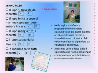 Le Proposizioni
VERO O FALSO
 Il lupo si traveste da
capretto.
 Il lupo imita la voce di
mamma capra per poter
entrare in casa.
 Il lupo mangia tutti i
capretti.
Il lupo scappa dalla
finestra.
La mamma salva tutti i
capretti.
• Nella logica si definisce
proposizione o enunciato
ciascuna frase alla quale si possa
attribuire il valore di vero o
falso,detti valori di verità . Tali
valori non devono dipendere da
valutazioni soggettive.
• Ai termini vero e falso si dà il
significato che hanno nella lingua
comune(cioè non si definiscono).
• Da: Primi elementi di logica-Bozzolo
F
V
FV
FV
FV
V
F
I
l
l
u
p
o
e
s
e
i
c
a
p
r
e
t
t
i
 