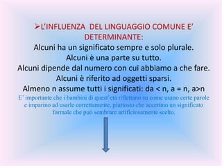 L’INFLUENZA DEL LINGUAGGIO COMUNE E’
DETERMINANTE:
Alcuni ha un significato sempre e solo plurale.
Alcuni è una parte su tutto.
Alcuni dipende dal numero con cui abbiamo a che fare.
Alcuni è riferito ad oggetti sparsi.
Almeno n assume tutti i significati: da < n, a = n, a>n
E’ importante che i bambini di quest’età riflettano su come usano certe parole
e imparino ad usarle correttamente, piuttosto che accettino un significato
formale che può sembrare artificiosamente scelto.
 