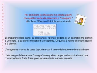 Per stimolare la riflessione ho ideato giochi
con quattro carte da osservare e “mangiare “.
(Da Peter Wason e Phil Johonson –Laird)
Si preparano delle carte: su ciascuna si riporta il sedere di un capretto (tre bianchi
e uno nero) e su altre il musetto di un capretto. Di questi 2 hanno gli occhi azzurri
e 2 bianchi.
L’insegnante mostra le carte dapprima con il verso del sedere e dice una frase.
.
L’alunno gira la/le carta /e “mangia” solo quelle che permettono di attuare una
corrispondenza fra la frase pronunciata e la/le carta/e rimasta.
I
l
l
u
p
o
e
s
e
i
c
a
p
r
e
t
t
i
 