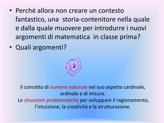 Il concetto di numero naturale nel suo aspetto cardinale,
ordinale e di misura.
Le situazioni problematiche per sviluppare il ragionamento,
l’intuizione, la creatività e la strutturazione.
• Perché allora non creare un contesto
fantastico, una storia-contenitore nella quale
e dalla quale muovere per introdurre i nuovi
argomenti di matematica in classe prima?
• Quali argomenti?
 