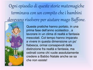 Ogni episodio di queste storie matemagiche
terminava con un compito che i bambini
dovevano risolvere per aiutare mago Baffone.
Queste pratiche hanno portato, in una
prima fase dell’anno scolastico , a
lavorare in un clima di realtà e fantasia
mescolati. Col tempo hanno imparato
a vivere in questa dimensione un po’
fiabesca, ormai consapevoli della
distinzione fra realtà e fantasia, ma
ostinati come chi vuole assolutamente
credere a Babbo Natale anche se sa
che non esiste!
 