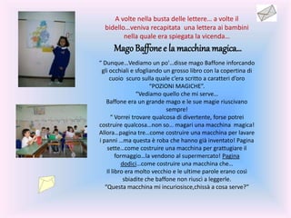 A volte nella busta delle lettere… a volte il
bidello…veniva recapitata una lettera ai bambini
nella quale era spiegata la vicenda…
Mago Baffonee la macchina magica…
“ Dunque…Vediamo un po'…disse mago Baffone inforcando
gli occhiali e sfogliando un grosso libro con la copertina di
cuoio scuro sulla quale c’era scritto a caratteri d’oro
“POZIONI MAGICHE”.
“Vediamo quello che mi serve…
Baffone era un grande mago e le sue magie riuscivano
sempre!
“ Vorrei trovare qualcosa di divertente, forse potrei
costruire qualcosa…non so… magari una macchina magica!
Allora…pagina tre…come costruire una macchina per lavare
i panni …ma questa è roba che hanno già inventato! Pagina
sette…come costruire una macchina per grattugiare il
formaggio…la vendono al supermercato! Pagina
dodici…come costruire una macchina che…
Il libro era molto vecchio e le ultime parole erano così
sbiadite che baffone non riuscì a leggerle.
“Questa macchina mi incuriosisce,chissà a cosa serve?”
 