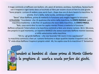 Il mago cominciò a trafficare con bulloni, viti, pezzi di lamiera; avvitava, martellava, faceva buchi
con il trapano e ogni tanto dava un’occhiata al libro per essere sicuro di fare le cose giuste.
“Sono proprio curioso di vedere cosa verrà fuori…Dopo due ore di duro lavoro la macchina fu
pronta. Era lì, bella, tutta lucida, sembrava d’argento!
“Bene” disse Baffone, prima di metterla in funzione sarà meglio leggere le istruzioni.
ISTRUZIONI: “ricordatevi che c’è qualcosa che entra nella macchina, lo STATO INIZIALE, poi la
macchina trasforma e alla fine c’è qualcosa che esce dalla macchina , lo STATO FINALE,
“Boh, cosa vorrà dire! Io non ho capito niente! Provo a metterla in funzione. “
Baffone schiacciò l’interruttore e la macchina cominciò a fare uno strano rumore. Brrrr. Ma ecco,
che proprio in quel momento, un topolino BIANCO che aveva osservato Baffone mentre lavorava,
si infilò velocissimo nella macchina.
“Ehi tu –gli gridò Baffone – che stai facendo? Mi rovini il mio capolavoro!”
La macchina cominciò a fare un rumore fortissimo e dopo qualche istante il topolino uscì, ma…
“E’ viola-disse Baffone il topino è proprio viola! Ah, ho capito cosa fa la macchina! E’ fantastica!
La manderò ai bambini di classe prima di Monte Giberto
con la preghiera di usarla a scuola per fare dei giochi.
 