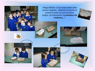 “Mago Baffone ci ha inviato il libro delle
pozioni magiche….abbiamo il compito di
costruire anche noi una macchina
magica…la chiameremo la macchina che
trasforma….”
Cerchiamo la
formula
magica!!!?
Come possiamo
costruire la
macchina che fa le
trasformazioni?
 