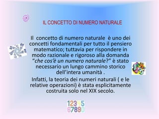 Il concetto di numero naturale è uno dei
concetti fondamentali per tutto il pensiero
matematico; tuttavia per rispondere in
modo razionale e rigoroso alla domanda
“che cos’è un numero naturale?” è stato
necessario un lungo cammino storico
dell’intera umanità .
Infatti, la teoria dei numeri naturali ( e le
relative operazioni) è stata esplicitamente
costruita solo nel XIX secolo.
IL CONCETTO DI NUMERO NATURALE
 