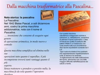 Dalla macchina trasformatrice alla Pascalina…
Nota storica: la pascalina
La Pascalina:
Nel 1642 Blaise Pascal, a soli diciannove
anni, costruì la prima macchina
addizionatrice, nota con il nome di
Pascalina.
…. invenzione che consente di eseguire ogni
genere
di operazione aritmetica, in modo nuovo e
comodo
…..
Questa macchina semplifica ed elimina nelle
sue
operazioni tutto quanto è superfluo, il più
incompetente troverà tanti vantaggi quanto il
più
esperto.
Senza trattenere o prendere a prestito nulla, la
macchina fa da sola quanto l’operatore
Con questa macchina
calcolatrice si eseguivano somme e
sottrazioni, e, nell'addizione, consentiva
di ottenere il riporto automatico. L'idea
di Pascal era quella di sostituire alle
palline infilate in un bastoncino una
ruota avente sulla sua circonferenza
dieci tacche equidistanti numerate da 0
a 9.
Ogni ruota era dotata di tre quadranti
che rappresentavano rispettivamente le
unità, le decine e le centinaia.
Il miglioramento sta nella realizzazione
del riporto, eliminando così una delle
maggiori difficoltà nell'effettuazione dei
calcoli a mente.
 