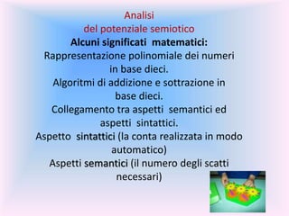 Analisi
del potenziale semiotico
Alcuni significati matematici:
Rappresentazione polinomiale dei numeri
in base dieci.
Algoritmi di addizione e sottrazione in
base dieci.
Collegamento tra aspetti semantici ed
aspetti sintattici.
Aspetto sintattici (la conta realizzata in modo
automatico)
Aspetti semantici (il numero degli scatti
necessari)
 