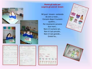 Risolvi gli indizi per
scoprire gli anni di Gretel:
Mi puoi trovare contando
da zero a nove….
Cercami dopo il numero
quattro….
Per mostrarmi servono
due mani…
Non è il numero sei…
Non è il più piccolo..
Non è il più grande…
Gretel ha…
 