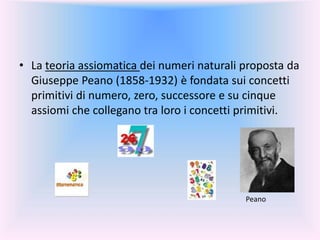 • La teoria assiomatica dei numeri naturali proposta da
Giuseppe Peano (1858-1932) è fondata sui concetti
primitivi di numero, zero, successore e su cinque
assiomi che collegano tra loro i concetti primitivi.
Peano
 