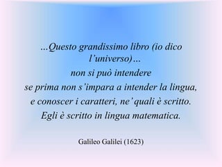 …Questo grandissimo libro (io dico
l’universo)…
non si può intendere
se prima non s’impara a intender la lingua,
e conoscer i caratteri, ne’quali è scritto.
Egli è scritto in lingua matematica.
Galileo Galilei (1623)
 