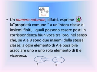 • Un numero naturale, difatti, esprime
la”proprietà comune “ a un’intera classe di
insiemi finiti, i quali possono essere posti in
corrispondenza biunivoca tra loro, nel senso
che, se A e B sono due insiemi della stessa
classe, a ogni elemento di A è possibile
associare uno e uno solo elemento di B e
viceversa.
. .
A B
 