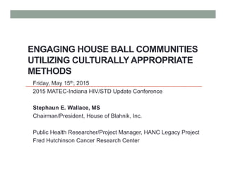 ENGAGING HOUSE BALL COMMUNITIES
UTILIZING CULTURALLY APPROPRIATE
METHODS
Friday, May 15th, 2015
2015 MATEC-Indiana HIV/STD Update Conference
Stephaun E. Wallace, MS
Chairman/President, House of Blahnik, Inc.
Public Health Researcher/Project Manager, HANC Legacy Project
Fred Hutchinson Cancer Research Center
 