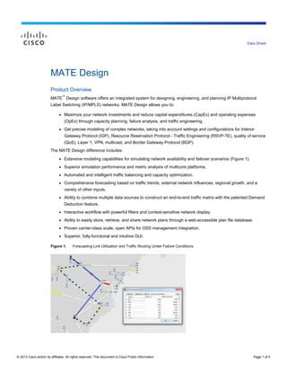 © 2013 Cisco and/or its affiliates. All rights reserved. This document is Cisco Public Information. Page 1 of 4
Data Sheet
MATE Design
Product Overview
MATE
™
Design software offers an integrated system for designing, engineering, and planning IP Multiprotocol
Label Switching (IP/MPLS) networks. MATE Design allows you to:
● Maximize your network investments and reduce capital expenditures (CapEx) and operating expenses
(OpEx) through capacity planning, failure analysis, and traffic engineering.
● Get precise modeling of complex networks, taking into account settings and configurations for Interior
Gateway Protocol (IGP), Resource Reservation Protocol - Traffic Engineering (RSVP-TE), quality of service
(QoS), Layer 1, VPN, multicast, and Border Gateway Protocol (BGP).
The MATE Design difference includes:
● Extensive modeling capabilities for simulating network availability and failover scenarios (Figure 1).
● Superior simulation performance and metric analysis of multicore platforms.
● Automated and intelligent traffic balancing and capacity optimization.
● Comprehensive forecasting based on traffic trends, external network influences, regional growth, and a
variety of other inputs.
● Ability to combine multiple data sources to construct an end-to-end traffic matrix with the patented Demand
Deduction feature.
● Interactive workflow with powerful filters and context-sensitive network display.
● Ability to easily store, retrieve, and share network plans through a web-accessible plan file database.
● Proven carrier-class scale, open APIs for OSS management integration.
● Superior, fully-functional and intuitive GUI.
Figure 1. Forecasting Link Utilization and Traffic Routing Under Failure Conditions
 