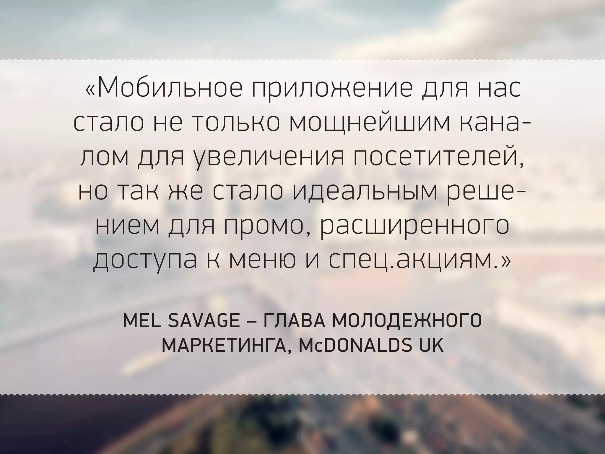 «Мобильное приложение для нас
стало не только мощнейшим кана-
лом для увеличения посетителей,
но так же стало идеальным реше-
нием для промо, расширенного
доступа к меню и спец.акциям.»
MEL SAVAGE – ГЛАВА МОЛОДЕЖНОГО
МАРКЕТИНГА, McDONALDS UK
 