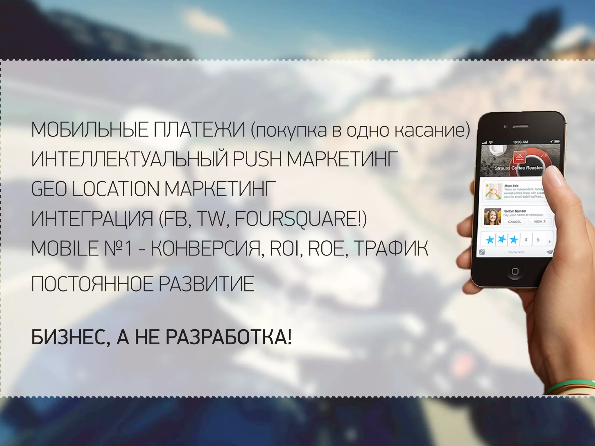 МОБИЛЬНЫЕ ПЛАТЕЖИ (покупка в одно касание)
ИНТЕЛЛЕКТУАЛЬНЫЙ PUSH МАРКЕТИНГ
GEO LOCATION МАРКЕТИНГ
ИНТЕГРАЦИЯ (FB, TW, FOURSQUARE!)
MOBILE №1 - КОНВЕРСИЯ, ROI, ROE, ТРАФИК
ПОСТОЯННОЕ РАЗВИТИЕ
БИЗНЕС, А НЕ РАЗРАБОТКА!
 