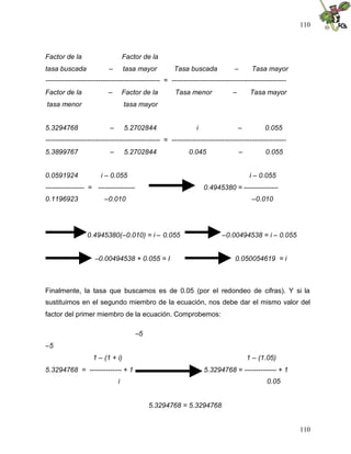 110



Factor de la                       Factor de la
tasa buscada               –       tasa mayor          Tasa buscada             –        Tasa mayor
-------------------------------------------------- = --------------------------------------------------
Factor de la              –        Factor de la        Tasa menor               –        Tasa mayor
tasa menor                         tasa mayor


5.3294768                  –       5.2702844                    i                   –         0.055
-------------------------------------------------- = --------------------------------------------------
5.3899767                  –       5.2702844                 0.045                  –         0.055


0.0591924              i – 0.055                                                         i – 0.055
----------------- = ----------------                                0.4945380 = ---------------
0.1196923                –0.010                                                          –0.010




                 0.4945380(–0.010) = i – 0.055                             –0.00494538 = i – 0.055


                     –0.00494538 + 0.055 = I                                     0.050054619 = i



Finalmente, la tasa que buscamos es de 0.05 (por el redondeo de cifras). Y si la
sustituimos en el segundo miembro de la ecuación, nos debe dar el mismo valor del
factor del primer miembro de la ecuación. Comprobemos:

                                       –5
–5
                    1 – (1 + i)                                                         1 – (1.05)
5.3294768 = -------------- + 1                                      5.3294768 = -------------- + 1
                               i                                                              0.05


                                            5.3294768 = 5.3294768


                                                                                                          110
 
