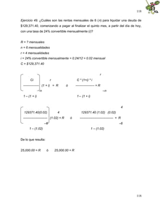 118

Ejercicio 49. ¿Cuáles son las rentas mensuales de 6 (n) para liquidar una deuda de
$129,371.40, comenzando a pagar al finalizar el quinto mes, a partir del día de hoy,
con una tasa de 24% convertible mensualmente (i)?


R = ? mensuales
n = 6 mensualidades
r = 4 mensualidades
i = 24% convertible mensualmente = 0.24/12 = 0.02 mensual
C = $129,371.40


                                                                   r
       Ci                r                     C * (1+i) * i
 --------------- (1 + i) = R          ó       ------------------ = R
               -n                                                      –n
 1 – (1 + i)                                   1 – (1 + i)


                                                                                        4
  129371.40(0.02)              4                  129371.40 (1.02) (0.02)
 ----------------------- (1.02) = R       ó      -------------------------------- = R
                    –6                                                             –6
      1 – (1.02)                                             1 – (1.02)


De lo que resulta:


25,000.00 = R        ó       25,000.00 = R




                                                                                            118
 