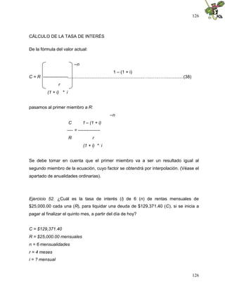 126



CÁLCULO DE LA TASA DE INTERÉS

De la fórmula del valor actual:


                              –n
                                                            1 – (1 + i)
C = R -----------------...............................................................…...….…….............(38)
                    r
            (1 + i) * i


pasamos al primer miembro a R:
                                                       –n
                          C         1 – (1 + i)
                         ---- = ---------------
                          R                r
                                    (1 + i) * i


Se debe tomar en cuenta que el primer miembro va a ser un resultado igual al
segundo miembro de la ecuación, cuyo factor se obtendrá por interpolación. (Véase el
apartado de anualidades ordinarias).




Ejercicio 52. ¿Cuál es la tasa de interés (i) de 6 (n) de rentas mensuales de
$25,000.00 cada una (R), para liquidar una deuda de $129,371.40 (C), si se inicia a
pagar al finalizar el quinto mes, a partir del día de hoy?


C = $129,371.40
R = $25,000.00 mensuales
n = 6 mensualidades
r = 4 meses
i = ? mensual


                                                                                                                  126
 