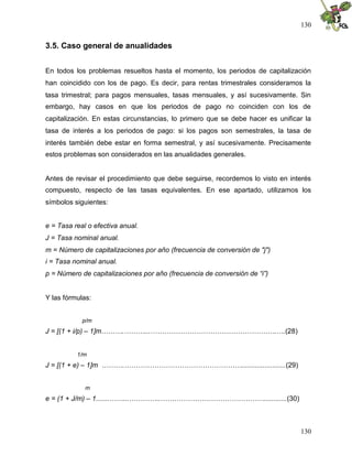 130


3.5. Caso general de anualidades


En todos los problemas resueltos hasta el momento, los periodos de capitalización
han coincidido con los de pago. Es decir, para rentas trimestrales consideramos la
tasa trimestral; para pagos mensuales, tasas mensuales, y así sucesivamente. Sin
embargo, hay casos en que los periodos de pago no coinciden con los de
capitalización. En estas circunstancias, lo primero que se debe hacer es unificar la
tasa de interés a los periodos de pago: si los pagos son semestrales, la tasa de
interés también debe estar en forma semestral, y así sucesivamente. Precisamente
estos problemas son considerados en las anualidades generales.


Antes de revisar el procedimiento que debe seguirse, recordemos lo visto en interés
compuesto, respecto de las tasas equivalentes. En ese apartado, utilizamos los
símbolos siguientes:


e = Tasa real o efectiva anual.
J = Tasa nominal anual.
m = Número de capitalizaciones por año (frecuencia de conversión de "j")
i = Tasa nominal anual.
p = Número de capitalizaciones por año (frecuencia de conversión de “i”)


Y las fórmulas:


            p/m
J = [(1 + i/p) – 1]m……….………...……………………………………………….….(28)


          1/m
J = [(1 + e) – 1]m ……….…………………………………………….......................(29)


             m
e = (1 + J/m) – 1.......……...…………..………………………………………............(30)



                                                                                130
 