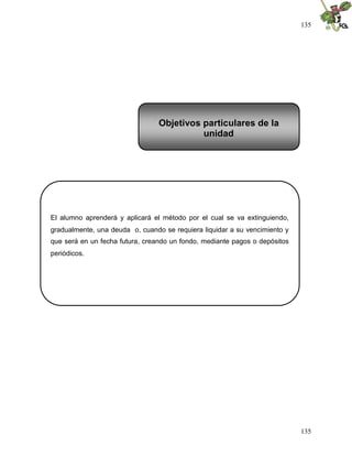 135




                                 Objetivos particulares de la
                                           unidad




El alumno aprenderá y aplicará el método por el cual se va extinguiendo,
gradualmente, una deuda o, cuando se requiera liquidar a su vencimiento y
que será en un fecha futura, creando un fondo, mediante pagos o depósitos
periódicos.




                                                                            135
 