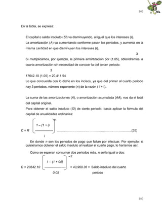 140



En la tabla, se expresa:


   El capital o saldo insoluto (SI) va disminuyendo, al igual que los intereses (I).
   La amortización (A) va aumentando conforme pasan los periodos, y aumenta en la
   misma cantidad en que disminuyen los intereses (I).
                                                                                       3
   Si multiplicamos, por ejemplo, la primera amortización por (1.05), obtendremos la
   cuarta amortización sin necesidad de conocer la del tercer periodo:
                         3
   17642.10 (1.05) = 20,411.94
   Lo que concuerda con lo dicho en los incisos, ya que del primer al cuarto periodo
   hay 3 periodos, número exponente (n) de la razón (1 + i).


   La suma de las amortizaciones (A), o amortización acumulada (AA), nos da el total
   del capital original.
   Para obtener el saldo insoluto (SI) de cierto periodo, basta aplicar la fórmula del
   capital de anualidades ordinarias:
                             -n
           1 – (1 + i)
C=R       -----------------       ........………………….…………………….………..........(35)
                  i
      En donde n son los periodos de pago que faltan por efectuar. Por ejemplo: si
   quisiéramos obtener el saldo insoluto al realizar el cuarto pago, lo haríamos así:

      Como se esperan consumar dos periodos más, n sería igual a dos:
                             –2
                      1 – (1 + 05)
C = 23642.10      --------------------   = 43,960.36 = Saldo insoluto del cuarto
                             0.05                       periodo




                                                                                           140
 