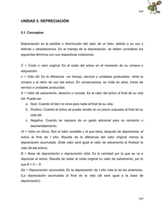 149


UNIDAD 5. DEPRECIACIÓN


5.1. Conceptos


Depreciación es la pérdida o disminución del valor de un bien, debido a su uso y
disfrute u obsolescencia. En el manejo de la depreciación, se deben considerar los
siguientes términos con sus respectivas notaciones:


C = Costo o valor original. Es el costo del activo en el momento de su compra o
adquisición.
n = Vida útil. Es la diferencia –en tiempo, servicio o unidades producidas– entre la
compra y el retiro de uso del activo. En consecuencia, se mide en años, horas de
servicio o unidades producidas.
S = Valor de salvamento, desecho o rescate. Es el valor del activo al final de su vida
útil. Puede ser:
   a. Nulo. Cuando el bien no sirve para nada al final de su vida.
   b. Positivo. Cuando el activo se puede vender en un precio supuesto al final de su
       vida útil.
   c. Negativo. Cuando se requiere de un gasto adicional para su remoción o
       desmantelamiento.
Vt = Valor en libros. Son el valor contable y el que tiene, después de depreciarse, el
activo al final de t año. Resulta de la diferencia del valor original menos la
depreciación acumulada. (Este valor será igual al valor de salvamento al finalizar la
vida útil del activo).
B = Base de depreciación o depreciación total. Es la cantidad por la que se va a
depreciar el activo. Resulta de restar al costo original su valor de salvamento, por lo
que B = C – S
Da = Depreciación acumulada. Es la depreciación de t año más la de los anteriores.
(La depreciación acumulada al final de la vida útil será igual a la base de
depreciación).




                                                                                   149
 