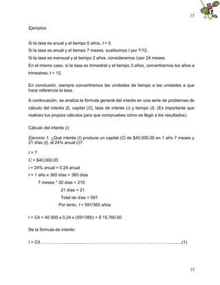 15

Ejemplos


Si la tasa es anual y el tiempo 5 años, t = 5.
Si la tasa es anual y el tiempo 7 meses, sustituimos t por 7/12.
Si la tasa es mensual y el tiempo 2 años, consideramos t por 24 meses.
En el mismo caso, si la tasa es trimestral y el tiempo 3 años, convertiremos los años a
trimestres: t = 12.

En conclusión, siempre convertiremos las unidades de tiempo a las unidades a que
hace referencia la tasa.

A continuación, se analiza la fórmula general del interés en una serie de problemas de
cálculo del interés (I), capital (C), tasa de interés (i) y tiempo (t). (Es importante que
realices tus propios cálculos para que compruebes cómo se llegó a los resultados).

Cálculo del interés (i)

Ejercicio 1. ¿Qué interés (I) produce un capital (C) de $40,000.00 en 1 año 7 meses y
21 días (t), al 24% anual (i)?

I=?
C = $40,000.00
i = 24% anual = 0.24 anual
t = 1 año x 360 días = 360 días
      7 meses * 30 días = 210
                  21 días = 21
                  Total de días = 591
                 Por tanto, t = 591/360 años

I = Cit = 40 000 x 0.24 x (591/360) = $ 15,760.00

De la fórmula de interés:

I = Cit ......................................………………….………………………………..........(1)




                                                                                       15
 