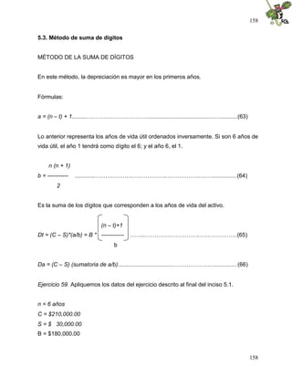158


5.3. Método de suma de dígitos


MÉTODO DE LA SUMA DE DÍGITOS


En este método, la depreciación es mayor en los primeros años.


Fórmulas:


a = (n – t) + 1..........…………………………….........................................…..........(63)


Lo anterior representa los años de vida útil ordenados inversamente. Si son 6 años de
vida útil, el año 1 tendrá como dígito el 6; y el año 6, el 1.


     n (n + 1)
b = -----------   .............………………………………..……………………...............(64)
         2


Es la suma de los dígitos que corresponden a los años de vida del activo.


                           (n – t)+1
Dt = (C – S)*(a/b) = B * ------------   ……...……………………….………………..(65)
                                 b


Da = (C – S) (sumatoria de a/b)....................................…………………..............(66)


Ejercicio 59. Apliquemos los datos del ejercicio descrito al final del inciso 5.1.


n = 6 años
C = $210,000.00
S = $ 30,000.00
B = $180,000.00



                                                                                               158
 