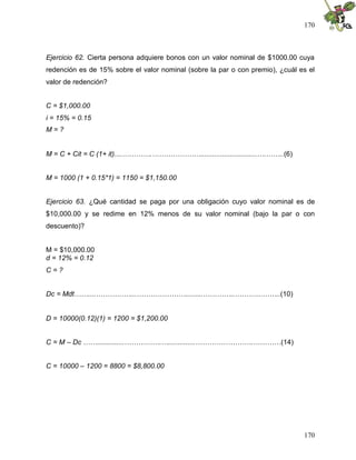 170



Ejercicio 62. Cierta persona adquiere bonos con un valor nominal de $1000.00 cuya
redención es de 15% sobre el valor nominal (sobre la par o con premio), ¿cuál es el
valor de redención?


C = $1,000.00
i = 15% = 0.15
M=?


M = C + Cit = C (1+ it)....………….………………….............................….……..(6)


M = 1000 (1 + 0.15*1) = 1150 = $1,150.00


Ejercicio 63. ¿Qué cantidad se paga por una obligación cuyo valor nominal es de
$10,000.00 y se redime en 12% menos de su valor nominal (bajo la par o con
descuento)?


M = $10,000.00
d = 12% = 0.12
C=?


Dc = Mdt……....……………...………………….........…………..………………..(10)


D = 10000(0.12)(1) = 1200 = $1,200.00


C = M – Dc ……..............…………….…..............…………………….…………(14)


C = 10000 – 1200 = 8800 = $8,800.00




                                                                                170
 