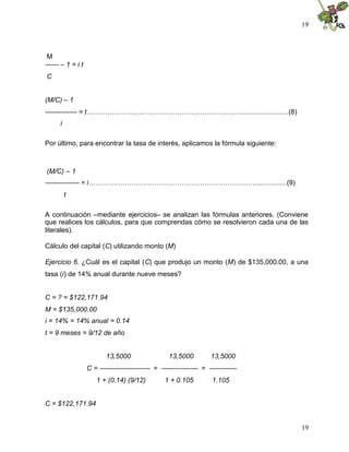 19



 M
------ – 1 = i t
C


(M/C) – 1
-------------- = t……………………..…………………………………….........................(8)
      i

Por último, para encontrar la tasa de interés, aplicamos la fórmula siguiente:



(M/C) – 1
--------------- = i………….…………………………………………………….................(9)
          t

A continuación –mediante ejercicios– se analizan las fórmulas anteriores. (Conviene
que realices los cálculos, para que comprendas cómo se resolvieron cada una de las
literales).

Cálculo del capital (C) utilizando monto (M)

Ejercicio 6. ¿Cuál es el capital (C) que produjo un monto (M) de $135,000.00, a una
tasa (i) de 14% anual durante nueve meses?


C = ? = $122,171.94
M = $135,000.00
i = 14% = 14% anual = 0.14
t = 9 meses = 9/12 de año


                          13,5000                  13,5000          13,5000
                   C = ---------------------- = ---------------- = ------------
                      1 + (0.14) (9/12)           1 + 0.105          1.105


C = $122,171.94


                                                                                  19
 