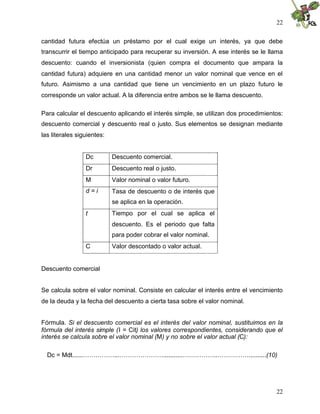 22


cantidad futura efectúa un préstamo por el cual exige un interés, ya que debe
transcurrir el tiempo anticipado para recuperar su inversión. A ese interés se le llama
descuento: cuando el inversionista (quien compra el documento que ampara la
cantidad futura) adquiere en una cantidad menor un valor nominal que vence en el
futuro. Asimismo a una cantidad que tiene un vencimiento en un plazo futuro le
corresponde un valor actual. A la diferencia entre ambos se le llama descuento.

Para calcular el descuento aplicando el interés simple, se utilizan dos procedimientos:
descuento comercial y descuento real o justo. Sus elementos se designan mediante
las literales siguientes:


                 Dc         Descuento comercial.
                 Dr         Descuento real o justo.
                 M          Valor nominal o valor futuro.
                 d=i        Tasa de descuento o de interés que
                            se aplica en la operación.
                 t          Tiempo por el cual se aplica el
                            descuento. Es el periodo que falta
                            para poder cobrar el valor nominal.
                 C          Valor descontado o valor actual.


Descuento comercial


Se calcula sobre el valor nominal. Consiste en calcular el interés entre el vencimiento
de la deuda y la fecha del descuento a cierta tasa sobre el valor nominal.


Fórmula. Si el descuento comercial es el interés del valor nominal, sustituimos en la
fórmula del interés simple (I = Cit) los valores correspondientes, considerando que el
interés se calcula sobre el valor nominal (M) y no sobre el valor actual (C):

  Dc = Mdt......……………...…………………...........……………..……………..........(10)




                                                                                    22
 