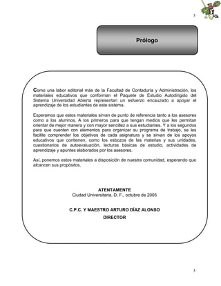 3




                                                    Prólogo




Como una labor editorial más de la Facultad de Contaduría y Administración, los
materiales educativos que conforman el Paquete de Estudio Autodirigido del
Sistema Universidad Abierta representan un esfuerzo encauzado a apoyar el
aprendizaje de los estudiantes de este sistema.

Esperamos que estos materiales sirvan de punto de referencia tanto a los asesores
como a los alumnos. A los primeros para que tengan medios que les permitan
orientar de mejor manera y con mayor sencillez a sus estudiantes. Y a los segundos
para que cuenten con elementos para organizar su programa de trabajo, se les
facilite comprender los objetivos de cada asignatura y se sirvan de los apoyos
educativos que contienen, como los esbozos de las materias y sus unidades,
cuestionarios de autoevaluación, lecturas básicas de estudio, actividades de
aprendizaje y apuntes elaborados por los asesores.

Así, ponemos estos materiales a disposición de nuestra comunidad, esperando que
alcancen sus propósitos.




                               ATENTAMENTE
                   Ciudad Universitaria, D. F., octubre de 2005


                  C.P.C. Y MAESTRO ARTURO DÍAZ ALONSO
                                   DIRECTOR




                                                                                3
 