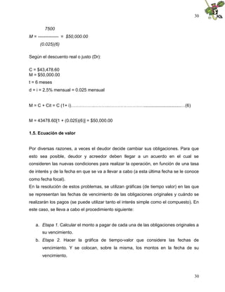 30

        7500
M = -------------- = $50,000.00
     (0.025)(6)

Según el descuento real o justo (Dr):

C = $43,478.60
M = $50,000.00
t = 6 meses
d = i = 2.5% mensual = 0.025 mensual


M = C + Cit = C (1+ i)…………….……….……………………..............................…(6)


M = 43478.60[1 + (0.025)(6)] = $50,000.00

1.5. Ecuación de valor


Por diversas razones, a veces el deudor decide cambiar sus obligaciones. Para que
esto sea posible, deudor y acreedor deben llegar a un acuerdo en el cual se
consideren las nuevas condiciones para realizar la operación, en función de una tasa
de interés y de la fecha en que se va a llevar a cabo (a esta última fecha se le conoce
como fecha focal).
En la resolución de estos problemas, se utilizan gráficas (de tiempo valor) en las que
se representan las fechas de vencimiento de las obligaciones originales y cuándo se
realizarán los pagos (se puede utilizar tanto el interés simple como el compuesto). En
este caso, se lleva a cabo el procedimiento siguiente:


   a. Etapa 1. Calcular el monto a pagar de cada una de las obligaciones originales a
      su vencimiento.
   b. Etapa 2. Hacer la gráfica de tiempo-valor que considere las fechas de
      vencimiento. Y se colocan, sobre la misma, los montos en la fecha de su
      vencimiento.



                                                                                    30
 