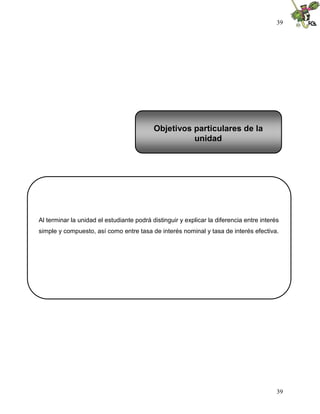 39




                                           Objetivos particulares de la
                                                     unidad




Al terminar la unidad el estudiante podrá distinguir y explicar la diferencia entre interés
simple y compuesto, así como entre tasa de interés nominal y tasa de interés efectiva.




                                                                                          39
 