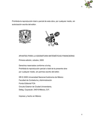 4




Prohibida la reproducción total o parcial de esta obra, por cualquier medio, sin
autorización escrita del editor.




         APUNTES PARA LA ASIGNATURA MATEMÁTICAS FINANCIERAS

         Primera edición, octubre, 2005

         Derechos reservados conforme a la ley.
         Prohibida la reproducción parcial o total de la presente obra
         por cualquier medio, sin permiso escrito del editor.

         DR © 2005 Universidad Nacional Autónoma de México
         Facultad de Contaduría y Administración
         Fondo Editorial FCA
         Circuito Exterior de Ciudad Universitaria,
         Deleg. Coyoacán, 04510-México, D.F.


         Impreso y hecho en México




                                                                                   4
 