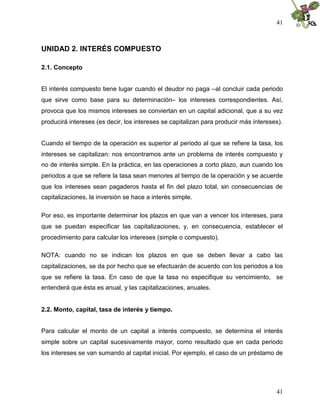 41



UNIDAD 2. INTERÉS COMPUESTO

2.1. Concepto


El interés compuesto tiene lugar cuando el deudor no paga –al concluir cada periodo
que sirve como base para su determinación– los intereses correspondientes. Así,
provoca que los mismos intereses se conviertan en un capital adicional, que a su vez
producirá intereses (es decir, los intereses se capitalizan para producir más intereses).


Cuando el tiempo de la operación es superior al periodo al que se refiere la tasa, los
intereses se capitalizan: nos encontramos ante un problema de interés compuesto y
no de interés simple. En la práctica, en las operaciones a corto plazo, aun cuando los
periodos a que se refiere la tasa sean menores al tiempo de la operación y se acuerde
que los intereses sean pagaderos hasta el fin del plazo total, sin consecuencias de
capitalizaciones, la inversión se hace a interés simple.

Por eso, es importante determinar los plazos en que van a vencer los intereses, para
que se puedan especificar las capitalizaciones, y, en consecuencia, establecer el
procedimiento para calcular los intereses (simple o compuesto).

NOTA: cuando no se indican los plazos en que se deben llevar a cabo las
capitalizaciones, se da por hecho que se efectuarán de acuerdo con los periodos a los
que se refiere la tasa. En caso de que la tasa no especifique su vencimiento, se
entenderá que ésta es anual, y las capitalizaciones, anuales.


2.2. Monto, capital, tasa de interés y tiempo.


Para calcular el monto de un capital a interés compuesto, se determina el interés
simple sobre un capital sucesivamente mayor, como resultado que en cada periodo
los intereses se van sumando al capital inicial. Por ejemplo, el caso de un préstamo de




                                                                                      41
 